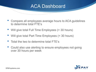 EPAYsystems.com
• Compare all employees average hours to ACA guidelines
to determine total FTE’s
• Will give total Full Time Employees (> 30 hours)
• Will give total Part Time Employees (< 30 hours)
• Total the two to determine total FTE’s
• Could also use alerting to ensure employees not going
over 30 hours per week
ACA Dashboard
 