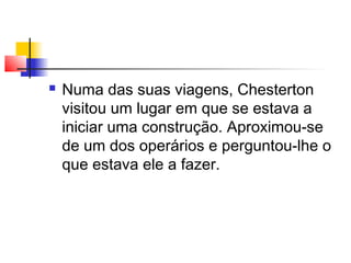  Numa das suas viagens, Chesterton
visitou um lugar em que se estava a
iniciar uma construção. Aproximou-se
de um dos operários e perguntou-lhe o
que estava ele a fazer.
 