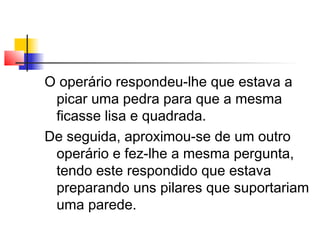 O operário respondeu-lhe que estava a
picar uma pedra para que a mesma
ficasse lisa e quadrada.
De seguida, aproximou-se de um outro
operário e fez-lhe a mesma pergunta,
tendo este respondido que estava
preparando uns pilares que suportariam
uma parede.
 