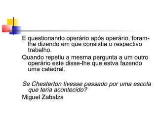 E questionando operário após operário, foram-
lhe dizendo em que consistia o respectivo
trabalho.
Quando repetiu a mesma pergunta a um outro
operário este disse-lhe que estva fazendo
uma catedral.
Se Chesterton tivesse passado por uma escola
que teria acontecido?
Miguel Zabalza
 