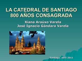 LA CATEDRAL DE SANTIAGO 800 AÑOS CONSAGRADA Xiana Araúxo Varela José Ignacio Gándara Varela Santiago, abril 2011 