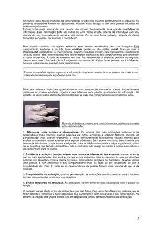 se muitas vezes teorias implícitas da personalidade e todos nós estamos continuamente a utilizá-los. As
primeiras impressões formam-se rapidamente, mudam muito devagar e têm uma grande influência no
nosso comportamento.
Formar impressões acerca de uma pessoa não requer, habitualmente, uma grande quantidade de
informação. Esta informação pode ser obtida de uma forma directa, através da interacção com ela,
através do seu comportamento verbal e não verbal. Ou de uma forma indirecta, através de dados
fornecidos por outros, por exemplo o "ouvir dizer".


Num primeiro contacto com alguém avaliamos essa pessoa, remetendo-a para uma categoria. Esta
categorização avaliativa é de três tipos, afectiva, gostar ou não gostar, moral, bom ou mau e
instrumental, competente ou incompetente. Bastam pequenos indícios para formularmos rapidamente
um juízo acerca dela, mesmo quando nos são revelados aspectos do seu comportamento que contrariam
a nossa impressão. A partir do momento em que fica estabelecida a avaliação positiva ou negativa,
mesmo sem mais informação, é fácil traçarmos um retrato psicológico dessa pessoa, se é inteligente,
honesta, ambiciosa ou qualquer outra característica.


 Formar impressões implica organizar a informação disponível acerca de uma pessoa de modo a ser
 integrada numa categoria significativa para nós.




Dado que estamos implicados quotidianamente em centenas de interacções sociais frequentemente
utilizamos os nossos «atalhos» cognitivos para lidarmos com grandes quantidades de informação. No
entanto, às vezes estes atalhos fazem-nos distorcer a visão dos comportamentos e cometemos erros.




                                  Quando atribuímos causas aos comportamentos podemos cometer
                                  erros derivados de:

1. Diferenças entre actores e observadores. Os actores dão mais atribuições externas e os
observadores mais internas; quando julgamos os outros tendemos a enfatizar factores internos, de
personalidade, mas quando explicamos o nosso comportamento favorecemos causas internas para
explicar o sucesso e causas externas para explicar o fracasso. Se o exame nos correu bem dizemos que
realmente estudámos ou que somos inteligentes, mas se falhámos tendemos a culpar o professor, o livro
ou as questões que tinham «armadilhas». Isto é motivado pelo desejo de manter a nossa auto-estima e
de parecer bem para os outros.

2. Tendência a atribuir o comportamento mais a causas internas do que externas, mesmo se estas
são as mais apropriadas. Isto explica por que é que culpamos mais as pessoas do que as situações
externas em situações como a guerra no Iraque. Isto também acontece no quotidiano. Quando vemos
uma pessoa a cair atribuímos o seu comportamento mais ao facto de ser desastrada do que à
irregularidade do chão. É como se as características da pessoa fossem mais visíveis do que a da
situação.

3. Complacência na atribuição, quando, por exemplo, as atribuições para o sucesso e para o fracasso
servem para aumentar ou diminuir a auto-estima.

4. Efeitos temporais na atribuição. As atribuições podem tornar-se mais situacionais com o passar do
tempo.

O contexto social afecta o tipo de atribuições que são feitas. Para além das diferenças culturais que já
foram referidas, tendemos a fazer atribuições que aumentem o valor dos grupos a que pertencemos. No
entanto, a posição dos grupos sociais, uns em relação aos outros, também influencia as atribuições.




                                                                                                      2
 