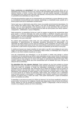 Como construímos os estereótipos? Uma das perspectivas teóricas mais aceites afirma que os
estereótipos são oriundos da cultura em que vivemos e são transmitidos pelas estruturas sociais em que
estamos inseridos, a família, a escola. Como também o são pela repetida exposição a informações
veiculadas pelos livros, pelos jornais, pela rádio, pela televisão. Uma das provas a favor desta perspectiva
é a persistência dos estereótipos ao longo do tempo.

Uma segunda perspectiva sugere que os comportamentos que caracterizam um grupo diferente do nosso,
ou circunstâncias socioeconómicas como recessão, desemprego ou instabilidade social, poderão ser o
terreno propício para que os estereótipos se desenvolvam.

Vamos supor que um determinado grupo étnico ocupa uma posição economicamente desvantajosa. Os
seus membros têm salários baixos, estão sujeitos a uma taxa de desemprego superior à dos outros
grupos, vivem em casas degradadas e têm insucesso escolar a níveis alarmantes. Não será difícil de
entender que este grupo seja alvo de entendimentos por parte de outros grupos como sendo «pobres»,
«preguiçosos», «desleixados» e «pouco inteligentes».

Nesta perspectiva, os estereótipos formam-se a partir do exagero de algumas das características deste
grupo social e a diminuta valorização das outras que também o identificam enquanto grupo social.
Porquê? Parece que alguns estereótipos derivam da observação directa dos comportamentos. O estar
desempregado ou viver em habitações degradadas dá a impressão que as pessoas são preguiçosas ou
desleixadas e é isto que é observado.

No contexto desta perspectiva, existe ainda uma outra justificação sociocultural para a origem dos
estereótipos. O desenvolvimento do estereótipo acompanha sentimentos de superioridade e de
valorização da própria pessoa e do seu grupo de pertença, quando comparado com outro grupo. Este
reforço do valor próprio pode traduzir-se em maior autoconfiança, sentimentos de coesão e de pertença
que permitem a cada membro do grupo atribuir a si próprio as qualidades que ele atribui ao seu grupo.

A existência de grupos que ocupam posições de maior poder e que têm mais privilégios do que outros
sugere uma terceira perspectiva sobre os estereótipos. Neste contexto, os estereótipos têm a função de
justificar ou de criticar o estatuto ocupado por um grupo.

Uma das consequências dos estereótipos é a de nos levarem a prestar mais atenção a indícios
consistentes com as expectativas que definem esses estereótipos do que a outros indícios. Se estivermos
a observar alguém que antes incluímos numa categoria, podemos, posteriormente, esquecer informações
inconsistentes com essa categoria. Ou mesmo nem sequer nos apercebermos dessas informações. Pelo
contrário, podemos mesmo pensar que vimos características que na realidade não vimos, mas que se
adequam bem ao estereótipo.

Os estereótipos têm uma natureza relacional. Fazem aparecer de uma forma evidente as formas
relacionais de um grupo minoritário e escamoteiam essas mesmas características num grupo maioritário.
Criam uma ilusão de correlação. A função dos estereótipos corresponde à redução dos custos
psicológicos de uma representação. São construtores de um sistema de regulação social que ajudam as
pessoas a fazerem uma ideia das coisas e a fazer escolhas sem ser necessário correr muitos riscos.
Representam uma justificação da nossa verdade, ou seja, conformam as nossas ideias e a nossa visão
do mundo através de um sistema de explicações. Neste sentido, eles contribuem para a estabilidade
social tornando possível a comunicação e a coabitação social. Atribuem coerência ao mundo social e
garantem, de alguma forma, a ordem das coisas. Tanto podem desempenhar o papel de facilitadores
como o de redutores de conflitos.

O estereótipo é uma forma de pensar por clichés que descreve, de uma forma simplificada, pessoas ou
grupos sociais "arrumando-os" em categorias. Quando esta categorização é feita em termos dos atributos
sociais, estamos ao nível da formação de impressões. Quando a categorização é feita em termos de
inclusão numa categoria, estamos ao nível do estereótipo.




                                                                                                          4
 