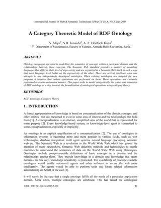 International Journal of Web & Semantic Technology (IJWesT) Vol.6, No.3, July 2015
DOI : 10.5121/ijwest.2015.6304 41
A Category Theoretic Model of RDF Ontology
S. Aliyu1
, S.B. Junaidu2
, A. F. Donfack Kana3
1,2,3
Department of Mathematics, Faculty of Science, Ahmadu Bello University, Zaria.
ABSTRACT
Ontology languages are used in modelling the semantics of concepts within a particular domain and the
relationships between those concepts. The Semantic Web standard provides a number of modelling
languages that differ in their level of expressivity and are organized in a Semantic Web Stack in such a way
that each language level builds on the expressivity of the other. There are several problems when one
attempts to use independently developed ontologies. When existing ontologies are adapted for new
purposes it requires that certain operations are performed on them. These operations are currently
performed in a semi-automated manner. This paper seeks to model categorically the syntax and semantics
of RDF ontology as a step towards the formalization of ontological operations using category theory.
KEYWORDS
RDF, Ontology, Category Theory
1. INTRODUCTION
A formal representation of knowledge is based on conceptualization of the objects, concepts, and
other entities that are presumed to exist in some area of interest and the relationships that hold
them [1]. A conceptualization is an abstract, simplified view of the world that is represented for
some purpose [2]. Every knowledge-based system, or knowledge-level agent is committed to
some conceptualization, explicitly or implicitly.
An ontology is an explicit specification of a conceptualization [2]. The use of ontologies in
information systems is becoming more and more popular in various fields, such as web
technologies, database integration, multi agent systems, natural language processing, semantic
web etc. The Semantic Web is a revolution in the World Wide Web which has gained the
attention of many researchers. Semantic Web describes methods and technologies to enable
machines to understand the semantics of data on the World Wide Web using Ontologies.
Ontologies include computer-usable definitions of basic concepts in a domain and the
relationships among them. They encode knowledge in a domain and knowledge that spans
domains. In this way, knowledge reusability is promoted. The availability of machine-readable
ontologies would enable automated agents and other software to access the web more
intelligently. The agents would be able to perform tasks and locate related information
automatically on behalf of the user [3].
It will rarely be the case that a single ontology fulfils all the needs of a particular application
domain. More often, multiple ontologies are combined. This has raised the ontological
 