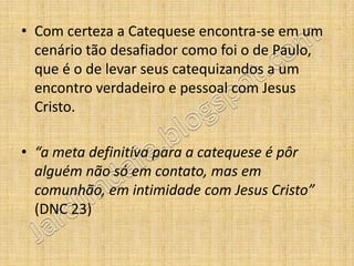 • Com certeza a Catequese encontra-se em um
  cenário tão desafiador como foi o de Paulo,
  que é o de levar seus catequizandos a um
  encontro verdadeiro e pessoal com Jesus
  Cristo.

• “a meta definitiva para a catequese é pôr
  alguém não só em contato, mas em
  comunhão, em intimidade com Jesus Cristo”
  (DNC 23)
 