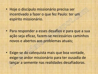 • Hoje o discípulo missionário precisa ser
  incentivado a fazer o que fez Paulo: ter um
  espírito missionário.

• Para responder a esses desafios e para que a sua
  ação seja eficaz, fazem-se necessários caminhos
  novos e abertos aos problemas atuais;

• Exige-se do catequista mais que boa vontade,
  exige-se ardor missionário para ter ousadia de
  lançar a semente nas realidades desafiadoras.
 