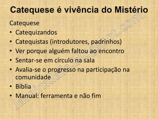 Catequese é vivência do Mistério
Catequese
• Catequizandos
• Catequistas (introdutores, padrinhos)
• Ver porque alguém faltou ao encontro
• Sentar-se em círculo na sala
• Avalia-se o progresso na participação na
  comunidade
• Bíblia
• Manual: ferramenta e não fim
 