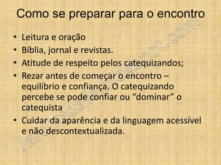 Como se preparar para o encontro
• Leitura e oração
• Bíblia, jornal e revistas.
• Atitude de respeito pelos catequizandos;
• Rezar antes de começar o encontro –
  equilíbrio e confiança. O catequizando
  percebe se pode confiar ou “dominar” o
  catequista
• Cuidar da aparência e da linguagem acessível
  e não descontextualizada.
 