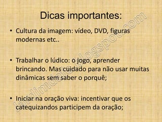 Dicas importantes:
• Cultura da imagem: vídeo, DVD, figuras
  modernas etc..

• Trabalhar o lúdico: o jogo, aprender
  brincando. Mas cuidado para não usar muitas
  dinâmicas sem saber o porquê;

• Iniciar na oração viva: incentivar que os
  catequizandos participem da oração;
 