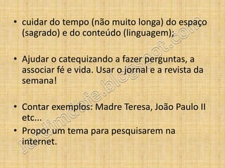• cuidar do tempo (não muito longa) do espaço
  (sagrado) e do conteúdo (linguagem);

• Ajudar o catequizando a fazer perguntas, a
  associar fé e vida. Usar o jornal e a revista da
  semana!

• Contar exemplos: Madre Teresa, João Paulo II
  etc...
• Propor um tema para pesquisarem na
  internet.
 