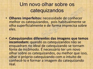 Um novo olhar sobre os
           catequizandos
• Olhares imperfeitos: necessidade de conhecer
  melhor os catequizandos, pois habitualmente se
  olha superficialmente e de forma imprecisa sobre
  eles.

• Catequizandos diferentes das imagens que temos
  incomodam: quando os catequizandos não se
  enquadram no ideal de catequizando se tornam
  fonte de incômodo. É necessário ter um novo
  olhar sobre os catequizandos, ou melhor que isso,
  olhar o próprio catequizando com o intuito de
  conhecê-lo e formar a imagem do catequizando
  real.
 