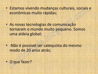 • Estamos vivendo mudanças culturais, sociais e
  econômicas muito rápidas;

• As novas tecnologias de comunicação
  tornaram o mundo muito pequeno. Somos
  uma aldeia global;

• -Não é possível ser catequista do mesmo
  modo de 20 anos atrás;

• O que fazer?
 