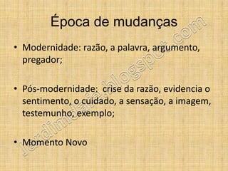 Época de mudanças
• Modernidade: razão, a palavra, argumento,
  pregador;

• Pós-modernidade: crise da razão, evidencia o
  sentimento, o cuidado, a sensação, a imagem,
  testemunho, exemplo;

• Momento Novo
 