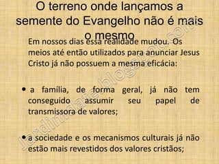 O terreno onde lançamos a
semente do Evangelho não é mais
                o mesmo mudou. Os
  Em nossos dias essa realidade
  meios até então utilizados para anunciar Jesus
  Cristo já não possuem a mesma eficácia:

 a família, de forma geral, já não tem
 conseguido     assumir   seu  papel  de
 transmissora de valores;

 a sociedade e os mecanismos culturais já não
  estão mais revestidos dos valores cristãos;
 