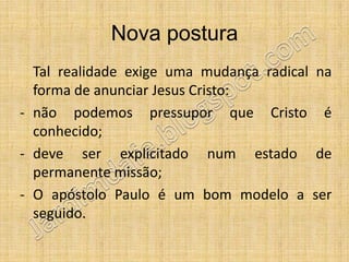 Nova postura
  Tal realidade exige uma mudança radical na
  forma de anunciar Jesus Cristo:
- não podemos pressupor que Cristo é
  conhecido;
- deve ser explicitado num estado de
  permanente missão;
- O apóstolo Paulo é um bom modelo a ser
  seguido.
 