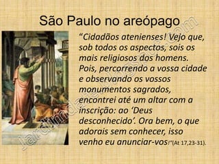 São Paulo no areópago
     “Cidadãos atenienses! Vejo que,
     sob todos os aspectos, sois os
     mais religiosos dos homens.
     Pois, percorrendo a vossa cidade
     e observando os vossos
     monumentos sagrados,
     encontrei até um altar com a
     inscrição: ao ‘Deus
     desconhecido’. Ora bem, o que
     adorais sem conhecer, isso
     venho eu anunciar-vos!”(At 17,23-31).
 