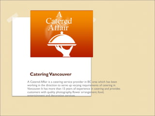CateringVancouver
A Catered Affair is a catering service provider in BC area which has been
working in the direction to serve up varying requirements of catering in
Vancouver. It has more than 15 years of experience in catering and provides
customers with quality photography, flower arrangement, food,
entertainment and decoration services.
 