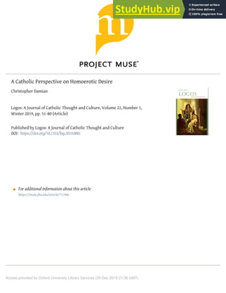 A Catholic Perspective on Homoerotic Desire
Christopher Damian
Logos: A Journal of Catholic Thought and Culture, Volume 22, Number 1,
Winter 2019, pp. 51-80 (Article)
Published by Logos: A Journal of Catholic Thought and Culture
DOI:
For additional information about this article
Access provided by Oxford University Library Services (30 Dec 2018 21:36 GMT)
https://doi.org/10.1353/log.2019.0001
https://muse.jhu.edu/article/711906
 