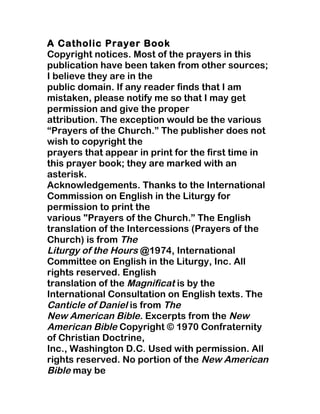 A Catholic Prayer Book
Copyright notices. Most of the prayers in this
publication have been taken from other sources;
I believe they are in the
public domain. If any reader finds that I am
mistaken, please notify me so that I may get
permission and give the proper
attribution. The exception would be the various
“Prayers of the Church.” The publisher does not
wish to copyright the
prayers that appear in print for the first time in
this prayer book; they are marked with an
asterisk.
Acknowledgements. Thanks to the International
Commission on English in the Liturgy for
permission to print the
various "Prayers of the Church.” The English
translation of the Intercessions (Prayers of the
Church) is from The
Liturgy of the Hours @1974, International
Committee on English in the Liturgy, Inc. All
rights reserved. English
translation of the Magnificat is by the
International Consultation on English texts. The
Canticle of Daniel is from The
New American Bible. Excerpts from the New
American Bible Copyright © 1970 Confraternity
of Christian Doctrine,
Inc., Washington D.C. Used with permission. All
rights reserved. No portion of the New American
Bible may be
 