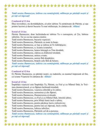 Tatăl nostru Dumnezeu, iubirea cea nemărginită, odihneşte pe părinţii noştri şi
pe toţi cei răposaţi!
Condacul al 11-lea
Deşi nevrednici, nu deznădăjduim, că ştim iubirea Ta atotţiitoare de Părinte, şi aşa
printre lacrimi şi dureri bucuria Ta mai străluceşte, în cântarea de: Aliluia!
Icosul al 11-lea
Părinte Dumnezeu, doar închinându-ne iubirea Ta o cunoaştem, că Ţie, Iubirea
iubirilor, Ţie se cuvine marea cinstire.
Tatăl nostru Dumnezeu, bucuria veşniciei;
Tatăl nostru Dumnezeu, Părintele cu toate în braţe;
Tatăl nostru Dumnezeu, ce laşi şi zidirea să Te îmbrăţişeze;
Tatăl nostru Dumnezeu, o, Icoana icoanelor;
Tatăl nostru Dumnezeu, lumea întreagă cu Tine deodată;
Tatăl nostru Dumnezeu, zidirea cu Ziditorul totodată;
Tatăl nostru Dumnezeu, unirea a toate;
Tatăl nostru Dumnezeu, unirea fără despărţire;
Tatăl nostru Dumnezeu, braţele cele fără de hotare;
Tatăl nostru Dumnezeu, iubirea cea nemărginită, odihneşte pe părinţii noştri şi
pe toţi cei răposaţi!
Condacul al 12-lea
O, Părinte Dumnezeu, cu părinţii noştri, cu rudeniile, cu neamul împreună să fim,
ca icoana Veşniciei în cântarea de: Aliluia!
Icosul al 12-lea
Împărăţia veşniciei este Împărăţia Ta, Părinte, cu Fiul şi cu Sfântul Duh, în Trei-
mea dumnezeiască, şi cu făptura închinată totodată.
Tatăl nostru Dumnezeu, veşnicia coborâtă şi în zidire;
Tatăl nostru Dumnezeu, nemurirea şi din făpturi;
Tatăl nostru Dumnezeu, Dumnezeirea revărsată;
Tatăl nostru Dumnezeu, cu Fiul şi cu Sfântul Duh, întreită iubire;
Tatăl nostru Dumnezeu, prin Sfinţii lumii încă o iubire;
Tatăl nostru Dumnezeu, pentru păcătoşi încă o milostivire;
Tatăl nostru Dumnezeu, pentru toţi cei răposaţi, încă o milă;
Tatăl nostru Dumnezeu, Iubirea iubirilor;
Tatăl nostru Dumnezeu, Părintele cel de-a pururea;
Tatăl nostru Dumnezeu, iubirea cea nemărginită, odihneşte pe părinţii noştri şi
pe toţi cei răposaţi!
 