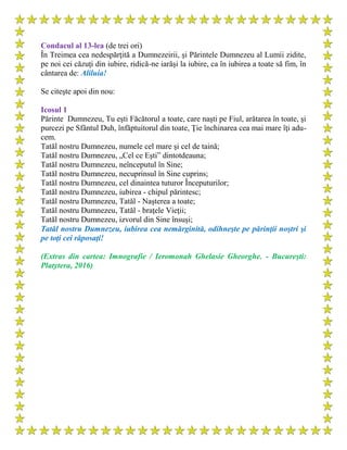 Condacul al 13-lea (de trei ori)
În Treimea cea nedespărţită a Dumnezeirii, şi Părintele Dumnezeu al Lumii zidite,
pe noi cei căzuţi din iubire, ridică-ne iarăşi la iubire, ca în iubirea a toate să fim, în
cântarea de: Aliluia!
Se citeşte apoi din nou:
Icosul 1
Părinte Dumnezeu, Tu eşti Făcătorul a toate, care naşti pe Fiul, arătarea în toate, şi
purcezi pe Sfântul Duh, înfăptuitorul din toate, Ţie închinarea cea mai mare îţi adu-
cem.
Tatăl nostru Dumnezeu, numele cel mare şi cel de taină;
Tatăl nostru Dumnezeu, „Cel ce Eşti” dintotdeauna;
Tatăl nostru Dumnezeu, neînceputul în Sine;
Tatăl nostru Dumnezeu, necuprinsul în Sine cuprins;
Tatăl nostru Dumnezeu, cel dinaintea tuturor Începuturilor;
Tatăl nostru Dumnezeu, iubirea - chipul părintesc;
Tatăl nostru Dumnezeu, Tatăl - Naşterea a toate;
Tatăl nostru Dumnezeu, Tatăl - braţele Vieţii;
Tatăl nostru Dumnezeu, izvorul din Sine însuşi;
Tatăl nostru Dumnezeu, iubirea cea nemărginită, odihneşte pe părinţii noştri şi
pe toţi cei răposaţi!
(Extras din cartea: Imnografie / Ieromonah Ghelasie Gheorghe. - Bucureşti:
Platytera, 2016)
 