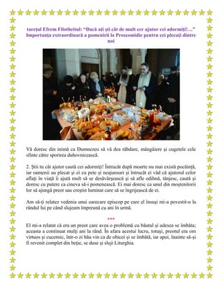 tareţul Efrem Filotheitul: “Dacă ați ști cât de mult cer ajutor cei adormiți!…”
Importanţa extraordinară a pomenirii la Proscomidie pentru cei plecaţi dintre
noi
Vă doresc din inimă ca Dumnezeu să vă dea răbdare, mângâiere şi cugetele cele
sfinte către sporirea duhovnicească.
2. Ştii tu cât ajutor caută cei adormiţi! Întrucât după moarte nu mai există pocăinţă,
iar oamenii au plecat şi ei cu pete şi neajunsuri şi întrucât ei văd că ajutorul celor
aflaţi în viaţă îi ajută mult să se desăvârşească şi să afle odihnă, tânjesc, caută şi
doresc cu putere ca cineva să-i pomenească. Ei mai doresc ca unul din moştenitorii
lor să ajungă preot sau creştin luminat care să se îngrijească de ei.
Am să-ţi relatez vedenia unui oarecare episcop pe care el însuşi mi-a povestit-o la
rândul lui pe când slujeam împreună cu ani în urmă.
***
El mi-a relatat că era un preot care avea o problemă cu băutul şi adesea se îmbăta;
aceasta a continuat mulţi ani la rând. În afara acestui lucru, totuşi, preotul era om
virtuos şi cucernic, într-o zi bău vin ca de obicei şi se îmbătă, iar apoi, înainte să-şi
fi revenit complet din beţie, se duse şi sluji Liturghia.
 