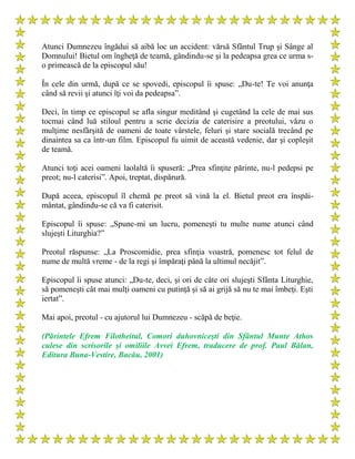Atunci Dumnezeu îngădui să aibă loc un accident: vărsă Sfântul Trup şi Sânge al
Domnului! Bietul om îngheţă de teamă, gândindu-se şi la pedeapsa grea ce urma s-
o primească de la episcopul său!
În cele din urmă, după ce se spovedi, episcopul îi spuse: „Du-te! Te voi anunţa
când să revii şi atunci îţi voi da pedeapsa”.
Deci, în timp ce episcopul se afla singur meditând şi cugetând la cele de mai sus
tocmai când luă stiloul pentru a scrie decizia de caterisire a preotului, văzu o
mulţime nesfârşită de oameni de toate vârstele, feluri şi stare socială trecând pe
dinaintea sa ca într-un film. Episcopul fu uimit de această vedenie, dar şi copleşit
de teamă.
Atunci toţi acei oameni laolaltă îi spuseră: „Prea sfinţite părinte, nu-l pedepsi pe
preot; nu-l caterisi”. Apoi, treptat, dispărură.
După aceea, episcopul îl chemă pe preot să vină la el. Bietul preot era înspăi-
mântat, gândindu-se că va fi caterisit.
Episcopul îi spuse: „Spune-mi un lucru, pomeneşti tu multe nume atunci când
slujeşti Liturghia?”
Preotul răspunse: „La Proscomidie, prea sfinţia voastră, pomenesc tot felul de
nume de multă vreme - de la regi şi împăraţi până la ultimul necăjit”.
Episcopul îi spuse atunci: „Du-te, deci, şi ori de câte ori slujeşti Sfânta Liturghie,
să pomeneşti cât mai mulţi oameni cu putinţă şi să ai grijă să nu te mai îmbeţi. Eşti
iertat”.
Mai apoi, preotul - cu ajutorul lui Dumnezeu - scăpă de beţie.
(Părintele Efrem Filotheitul, Comori duhovniceşti din Sfântul Munte Athos
culese din scrisorile şi omiliile Avvei Efrem, traducere de prof. Paul Bălan,
Editura Buna-Vestire, Bacău, 2001)
 