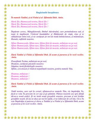 Rugăciunile începătoare
În numele Tatălui, şi al Fiului şi al Sfântului Duh. Amin.
Slavă Ţie, Dumnezeul nostru, Slavă Ţie !
Slavă Ţie, Dumnezeul nostru, Slavă Ţie !
Slavă Ţie, Dumnezeul nostru, Slavă Ţie !
Împărate ceresc, Mângâietorule, Duhul Adevărului, care pretutindenea eşti, şi
toate le implineşti, Vistierul bunătăţilor şi Dătătorule de viaţă, vino şi te
sălăşluieşte întru noi, şi ne curăţeşte pe noi de toată intinăciunea, şi mântuieşte,
Bunule, sufletele noastre.
Sfinte Dumnezeule, Sfinte tare, Sfinte fără de moarte, miluieşte-ne pe noi.
Sfinte Dumnezeule, Sfinte tare, Sfinte fără de moarte, miluieşte-ne pe noi.
Sfinte Dumnezeule, Sfinte tare, Sfinte fără de moarte, miluieşte-ne pe noi.
Slavă Tatălui şi Fiului şi Sfântului Duh. Şi acum şi pururea şi în vecii vecilor.
Amin.
Preasfântă Treime, miluieşte-ne pe noi;
Doamne, curăţeşte păcatele noastre;
Stăpâne, iartă fărădelegile noastre;
Sfinte, cercetează şi vindecă neputinţele noastre, pentru numele Tău.
Doamne, miluieşte !
Doamne, miluieşte !
Doamne, miluieşte !
Slavă Tatălui şi Fiului şi Sfântului Duh. Şi acum şi pururea şi în vecii vecilor.
Amin.
Tatăl nostru, care eşti în ceruri, sfinţească-se numele Tău, vie împărăţia Ta,
facă-se voia Ta precum în cer aşa şi pe pământ. Pâinea noastră cea spre fiinţă
dă-ne-o nouă astăzi. Şi ne iartă nouă greşalele noastre, precum şi noi iertăm
greşiţilor noştri. Şi nu ne duce pe noi în ispită, ci ne izbăveşte de cel rău. Că a Ta
este Împărăţia şi puterea şi slava, a Tatălui şi a Fiului şi a Sfântului Duh, acum
şi pururea şi în vecii vecilor. Amin.
 