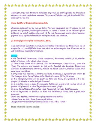 Miluieşte-ne pe noi, Doamne, miluieşte-ne pe noi, că nepricepându-ne de nici un
răspuns, această rugăciune aducem Ţie, ca unui Stăpân, noi, păcătoşii robii Tăi,
miluieşte-ne pe noi.
Slavă Tatălui şi Fiului şi Sfântului Duh.
Doamne, miluieşte-ne pe noi, că întru Tine am nădăjduit; nu Te mânia pe noi
foarte, nici pomeni fărădelegile noastre, ci caută şi acum ca un Milostiv şi ne
izbăveşte pe noi de vrăjmaşii noştri, că Tu eşti Dumnezeul nostru şi noi suntem
poporul Tău, toţi lucrul mâinilor Tale şi numele Tău chemăm.
Şi acum şi pururea şi în vecii vecilor. Amin.
Uşa milostivirii deschide-o nouă,binecuvântată Născătoare de Dumnezeu, ca să
nu pierim cei ce nădăjduim întru tine, ci să ne mântuim prin tine din nevoi, că tu
eşti mântuirea neamului creştinesc.
Crezul
Cred Într-Unul Dumnezeu, Tatăl Atoţiitorul, Făcătorul cerului şi al pămân-
tului, al tuturor celor văzute şi nevăzute.
Şi întru Unul Domn Iisus Hristos, Fiul lui Dumnezeu, Unul-Născut, care din
Tatăl S-a născut, mai înainte de toţi vecii. Lumină din Lumină, Dumnezeu
adevărat din Dumnezeu adevărat, Născut, nu făcut, Cel de o fiinţă cu Tatăl, prin
care toate s-au făcut.
Care pentru noi oamenii şi pentru a noastră mântuire.S-a pogorât din ceruri Şi
S-a întrupat de la Duhul Sfânt şi din Maria Fecioara Şi S-a făcut om.
Şi S-a răstignit pentru noi în zilele lui Pilat din Pont, Şi a pătimit şi S-a în-
gropat. Şi a înviat a treia zi după Scripturi .
Şi S-a suit la ceruri şi Şade de-a dreapta Tatălui. Şi iarăşi va să vină cu slavă, să
judece viii şi morţii, A cărui Împărăţie nu va avea sfârşit.
Şi întru Duhul Sfânt, Domnul de viaţă Făcătorul, care din Tatăl purcede,
Cela ce împreună cu Tatăl şi cu Fiul este închinat şi slăvit, care a grăit prin
prooroci.
Întru-una Sfântă Sobornicească şi apostolească Biserică,
Mărturisesc un botez întru iertarea păcatelor,
Aştept învierea morţilor şi viaţa veacului ce va să fie. Amin !
După obişnuitul început se zice:
 