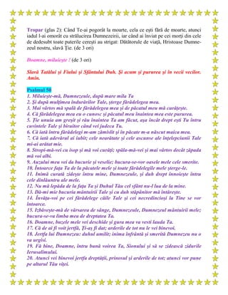 Tropar (glas 2): Când Te-ai pogorât la moarte, cela ce eşti fără de moarte, atunci
iadul l-ai omorât cu strălucirea Dumnezeirii, iar când ai înviat pe cei morţi din cele
de dedesubt toate puterile cereşti au strigat: Dătătorule de viaţă, Hristoase Dumne-
zeul nostru, slavă Ţie. (de 3 ori)
Doamne, miluieşte ! (de 3 ori)
Slavă Tatălui şi Fiului şi Sfântului Duh. Şi acum şi pururea şi în vecii vecilor.
Amin.
Psalmul 50
1. Miluieşte-mă, Dumnezeule, după mare mila Ta
2. Şi după mulţimea îndurărilor Tale, şterge fărădelegea mea.
3. Mai vârtos mă spală de fărădelegea mea şi de păcatul meu mă curăţeşte.
4. Că fărădelegea mea eu o cunosc şi păcatul meu înaintea mea este pururea.
5. Ţie unuia am greşit şi rău înaintea Ta am făcut, aşa încât drept eşti Tu întru
cuvintele Tale şi biruitor când vei judeca Tu.
6. Că iată întru fărădelegi m-am zămislit şi în păcate m-a născut maica mea.
7. Că iată adevărul ai iubit; cele nearătate şi cele ascunse ale înţelepciunii Tale
mi-ai arătat mie.
8. Stropi-mă-vei cu isop şi mă voi curăţi; spăla-mă-vei şi mai vârtos decât zăpada
mă voi albi.
9. Auzului meu vei da bucurie şi veselie; bucura-se-vor oasele mele cele smerite.
10. Întoarce faţa Ta de la păcatele mele şi toate fărădelegile mele şterge-le.
11. Inimă curată zideşte întru mine, Dumnezeule, şi duh drept înnoieşte întru
cele dinlăuntru ale mele.
12. Nu mă lepăda de la faţa Ta şi Duhul Tău cel sfânt nu-l lua de la mine.
13. Dă-mi mie bucuria mântuirii Tale şi cu duh stăpânitor mă întăreşte.
14. Învăţa-voi pe cei fărădelege căile Tale şi cei necredincioşi la Tine se vor
întoarce.
15. Izbăveşte-mă de vărsarea de sânge, Dumnezeule, Dumnezeul mântuirii mele;
bucura-se-va limba mea de dreptatea Ta.
16. Doamne, buzele mele vei deschide şi gura mea va vesti lauda Ta.
17. Că de ai fi voit jertfă, Ţi-aş fi dat; arderile de tot nu le vei binevoi.
18. Jertfa lui Dumnezeu: duhul umilit; inima înfrântă şi smerită Dumnezeu nu o
va urgisi.
19. Fă bine, Doamne, întru bună voirea Ta, Sionului şi să se zidească zidurile
Ierusalimului.
20. Atunci vei binevoi jertfa dreptăţii, prinosul şi arderile de tot; atunci vor pune
pe altarul Tău viţei.
 