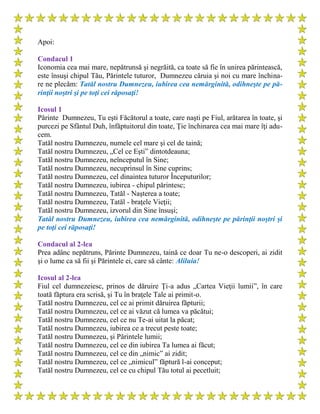 Apoi:
Condacul 1
Iconomia cea mai mare, nepătrunsă şi negrăită, ca toate să fie în unirea părintească,
este însuşi chipul Tău, Părintele tuturor, Dumnezeu căruia şi noi cu mare închina-
re ne plecăm: Tatăl nostru Dumnezeu, iubirea cea nemărginită, odihneşte pe pă-
rinţii noştri şi pe toţi cei răposaţi!
Icosul 1
Părinte Dumnezeu, Tu eşti Făcătorul a toate, care naşti pe Fiul, arătarea în toate, şi
purcezi pe Sfântul Duh, înfăptuitorul din toate, Ţie închinarea cea mai mare îţi adu-
cem.
Tatăl nostru Dumnezeu, numele cel mare şi cel de taină;
Tatăl nostru Dumnezeu, „Cel ce Eşti” dintotdeauna;
Tatăl nostru Dumnezeu, neînceputul în Sine;
Tatăl nostru Dumnezeu, necuprinsul în Sine cuprins;
Tatăl nostru Dumnezeu, cel dinaintea tuturor Începuturilor;
Tatăl nostru Dumnezeu, iubirea - chipul părintesc;
Tatăl nostru Dumnezeu, Tatăl - Naşterea a toate;
Tatăl nostru Dumnezeu, Tatăl - braţele Vieţii;
Tatăl nostru Dumnezeu, izvorul din Sine însuşi;
Tatăl nostru Dumnezeu, iubirea cea nemărginită, odihneşte pe părinţii noştri şi
pe toţi cei răposaţi!
Condacul al 2-lea
Prea adânc nepătruns, Părinte Dumnezeu, taină ce doar Tu ne-o descoperi, ai zidit
şi o lume ca să fii şi Părintele ei, care să cânte: Aliluia!
Icosul al 2-lea
Fiul cel dumnezeiesc, prinos de dăruire Ţi-a adus „Cartea Vieţii lumii”, în care
toată făptura era scrisă, şi Tu în braţele Tale ai primit-o.
Tatăl nostru Dumnezeu, cel ce ai primit dăruirea făpturii;
Tatăl nostru Dumnezeu, cel ce ai văzut că lumea va păcătui;
Tatăl nostru Dumnezeu, cel ce nu Te-ai uitat la păcat;
Tatăl nostru Dumnezeu, iubirea ce a trecut peste toate;
Tatăl nostru Dumnezeu, şi Părintele lumii;
Tatăl nostru Dumnezeu, cel ce din iubirea Ta lumea ai făcut;
Tatăl nostru Dumnezeu, cel ce din „nimic” ai zidit;
Tatăl nostru Dumnezeu, cel ce „nimicul” făptură l-ai conceput;
Tatăl nostru Dumnezeu, cel ce cu chipul Tău totul ai pecetluit;
 