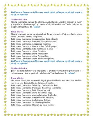 Tatăl nostru Dumnezeu, iubirea cea nemărginită, odihneşte pe părinţii noştri şi
pe toţi cei răposaţi!
Condacul al 3-lea
Părinte Dumnezeu, iubirea din absolut, păcatul lumii o „rană în nemurire a făcut”
şi veşnicia în „două s-a rupt”, şi „moartea” făpturii s-a ivit, dar Tu din zidire nu te-
ai oprit, spre cântarea de: Aliluia!
Icosul al 3-lea
Păcatul n-a putut lumea s-o distrugă, că Tu cu „nemurirea” ai pecetluit-o, şi aşa
mereu „moartea” în viaţă iarăşi trece.
Tatăl nostru Dumnezeu, iubirea mai tare decât păcatul;
Tatăl nostru Dumnezeu, iubirea ce trece peste moarte;
Tatăl nostru Dumnezeu, iubirea prea puternică;
Tatăl nostru Dumnezeu, iubirea, unirea fără despărţire;
Tatăl nostru Dumnezeu, taina părintească în sine;
Tatăl nostru Dumnezeu, chipul Atotţiitor;
Tatăl nostru Dumnezeu, chipul Atotfăcător;
Tatăl nostru Dumnezeu, chipul Atotpurtător;
Tatăl nostru Dumnezeu, chipul a toate închipuitor;
Tatăl nostru Dumnezeu, iubirea cea nemărginită, odihneşte pe părinţii noştri şi
pe toţi cei răposaţi!
Condacul al 4-lea
Şi noi cu mare închinare Ţie ne plecăm, şi grăirea noastră chiar neputincioasă to-
tuşi o aducem, că nu se poate tăcea în bucuria Ta şi în cântarea de: Aliluia!
Icosul al 4-lea
Din lumea căzută, din întunericul de jos, pecetea chipului Tău spre Tine ne chea-
mă, şi aşa spre Tine căutăm cu slaba noastră putere.
Tatăl nostru Dumnezeu, Cel ce Eşti Dumnezeu în Sine;
Tatăl nostru Dumnezeu, Dumnezeu dinainte de Dumnezeu;
Tatăl nostru Dumnezeu, Tatăl dinainte de tată;
Tatăl nostru Dumnezeu, chipul dinainte de chip;
Tatăl nostru Dumnezeu, absolutul dinainte de absolut;
Tatăl nostru Dumnezeu, iubirea dinainte de iubire;
Tatăl nostru Dumnezeu, totul dinainte de toate;
Tatăl nostru Dumnezeu, cel din sine şi în sine;
Tatăl nostru Dumnezeu, Părintele cu fiinţa părinte;
 