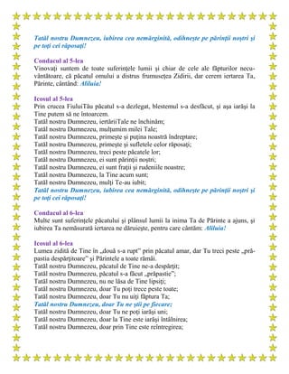 Tatăl nostru Dumnezeu, iubirea cea nemărginită, odihneşte pe părinţii noştri şi
pe toţi cei răposaţi!
Condacul al 5-lea
Vinovaţi suntem de toate suferinţele lumii şi chiar de cele ale făpturilor necu-
vântătoare, că păcatul omului a distrus frumuseţea Zidirii, dar cerem iertarea Ta,
Părinte, cântând: Aliluia!
Icosul al 5-lea
Prin crucea FiuluiTău păcatul s-a dezlegat, blestemul s-a desfăcut, şi aşa iarăşi la
Tine putem să ne întoarcem.
Tatăl nostru Dumnezeu, iertăriiTale ne închinăm;
Tatăl nostru Dumnezeu, mulţumim milei Tale;
Tatăl nostru Dumnezeu, primeşte şi puţina noastră îndreptare;
Tatăl nostru Dumnezeu, primeşte şi sufletele celor răposaţi;
Tatăl nostru Dumnezeu, treci peste păcatele lor;
Tatăl nostru Dumnezeu, ei sunt părinţii noştri;
Tatăl nostru Dumnezeu, ei sunt fraţii şi rudeniile noastre;
Tatăl nostru Dumnezeu, la Tine acum sunt;
Tatăl nostru Dumnezeu, mulţi Te-au iubit;
Tatăl nostru Dumnezeu, iubirea cea nemărginită, odihneşte pe părinţii noştri şi
pe toţi cei răposaţi!
Condacul al 6-lea
Multe sunt suferinţele păcatului şi plânsul lumii la inima Ta de Părinte a ajuns, şi
iubirea Ta nemăsurată iertarea ne dăruieşte, pentru care cântăm: Aliluia!
Icosul al 6-lea
Lumea zidită de Tine în „două s-a rupt” prin păcatul amar, dar Tu treci peste „pră-
pastia despărţitoare” şi Părintele a toate rămâi.
Tatăl nostru Dumnezeu, păcatul de Tine ne-a despărţit;
Tatăl nostru Dumnezeu, păcatul s-a făcut „prăpastie”;
Tatăl nostru Dumnezeu, nu ne lăsa de Tine lipsiţi;
Tatăl nostru Dumnezeu, doar Tu poţi trece peste toate;
Tatăl nostru Dumnezeu, doar Tu nu uiţi făptura Ta;
Tatăl nostru Dumnezeu, doar Tu ne ştii pe fiecare;
Tatăl nostru Dumnezeu, doar Tu ne poţi iarăşi uni;
Tatăl nostru Dumnezeu, doar la Tine este iarăşi întâlnirea;
Tatăl nostru Dumnezeu, doar prin Tine este reîntregirea;
 