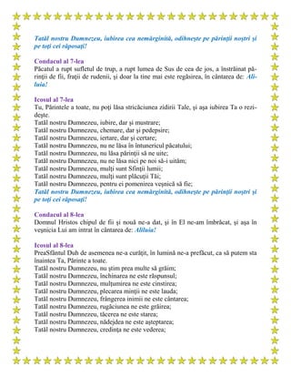 Tatăl nostru Dumnezeu, iubirea cea nemărginită, odihneşte pe părinţii noştri şi
pe toţi cei răposaţi!
Condacul al 7-lea
Păcatul a rupt sufletul de trup, a rupt lumea de Sus de cea de jos, a înstrăinat pă-
rinţii de fii, fraţii de rudenii, şi doar la tine mai este regăsirea, în cântarea de: Ali-
luia!
Icosul al 7-lea
Tu, Părintele a toate, nu poţi lăsa stricăciunea zidirii Tale, şi aşa iubirea Ta o rezi-
deşte.
Tatăl nostru Dumnezeu, iubire, dar şi mustrare;
Tatăl nostru Dumnezeu, chemare, dar şi pedepsire;
Tatăl nostru Dumnezeu, iertare, dar şi certare;
Tatăl nostru Dumnezeu, nu ne lăsa în întunericul păcatului;
Tatăl nostru Dumnezeu, nu lăsa părinţii să ne uite;
Tatăl nostru Dumnezeu, nu ne lăsa nici pe noi să-i uităm;
Tatăl nostru Dumnezeu, mulţi sunt Sfinţii lumii;
Tatăl nostru Dumnezeu, mulţi sunt plăcuţii Tăi;
Tatăl nostru Dumnezeu, pentru ei pomenirea veşnică să fie;
Tatăl nostru Dumnezeu, iubirea cea nemărginită, odihneşte pe părinţii noştri şi
pe toţi cei răposaţi!
Condacul al 8-lea
Domnul Hristos chipul de fii şi nouă ne-a dat, şi în El ne-am îmbrăcat, şi aşa în
veşnicia Lui am intrat în cântarea de: Aliluia!
Icosul al 8-lea
PreaSfântul Duh de asemenea ne-a curăţit, în lumină ne-a prefăcut, ca să putem sta
înaintea Ta, Părinte a toate.
Tatăl nostru Dumnezeu, nu ştim prea multe să grăim;
Tatăl nostru Dumnezeu, închinarea ne este răspunsul;
Tatăl nostru Dumnezeu, mulţumirea ne este cinstirea;
Tatăl nostru Dumnezeu, plecarea minţii ne este lauda;
Tatăl nostru Dumnezeu, frângerea inimii ne este cântarea;
Tatăl nostru Dumnezeu, rugăciunea ne este grăirea;
Tatăl nostru Dumnezeu, tăcerea ne este starea;
Tatăl nostru Dumnezeu, nădejdea ne este aşteptarea;
Tatăl nostru Dumnezeu, credinţa ne este vederea;
 