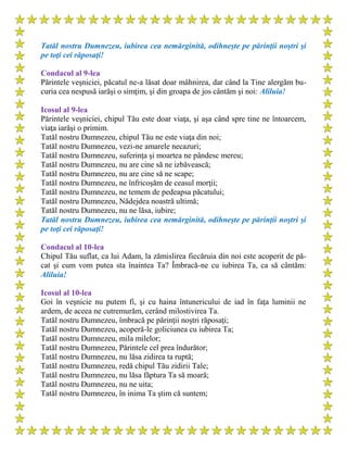 Tatăl nostru Dumnezeu, iubirea cea nemărginită, odihneşte pe părinţii noştri şi
pe toţi cei răposaţi!
Condacul al 9-lea
Părintele veşniciei, păcatul ne-a lăsat doar mâhnirea, dar când la Tine alergăm bu-
curia cea nespusă iarăşi o simţim, şi din groapa de jos cântăm şi noi: Aliluia!
Icosul al 9-lea
Părintele veşniciei, chipul Tău este doar viaţa, şi aşa când spre tine ne întoarcem,
viaţa iarăşi o primim.
Tatăl nostru Dumnezeu, chipul Tău ne este viaţa din noi;
Tatăl nostru Dumnezeu, vezi-ne amarele necazuri;
Tatăl nostru Dumnezeu, suferinţa şi moartea ne pândesc mereu;
Tatăl nostru Dumnezeu, nu are cine să ne izbăvească;
Tatăl nostru Dumnezeu, nu are cine să ne scape;
Tatăl nostru Dumnezeu, ne înfricoşăm de ceasul morţii;
Tatăl nostru Dumnezeu, ne temem de pedeapsa păcatului;
Tatăl nostru Dumnezeu, Nădejdea noastră ultimă;
Tatăl nostru Dumnezeu, nu ne lăsa, iubire;
Tatăl nostru Dumnezeu, iubirea cea nemărginită, odihneşte pe părinţii noştri şi
pe toţi cei răposaţi!
Condacul al 10-lea
Chipul Tău suflat, ca lui Adam, la zămislirea fiecăruia din noi este acoperit de pă-
cat şi cum vom putea sta înaintea Ta? Îmbracă-ne cu iubirea Ta, ca să cântăm:
Aliluia!
Icosul al 10-lea
Goi în veşnicie nu putem fi, şi cu haina întunericului de iad în faţa luminii ne
ardem, de aceea ne cutremurăm, cerând milostivirea Ta.
Tatăl nostru Dumnezeu, îmbracă pe părinţii noştri răposaţi;
Tatăl nostru Dumnezeu, acoperă-le goliciunea cu iubirea Ta;
Tatăl nostru Dumnezeu, mila milelor;
Tatăl nostru Dumnezeu, Părintele cel prea îndurător;
Tatăl nostru Dumnezeu, nu lăsa zidirea ta ruptă;
Tatăl nostru Dumnezeu, redă chipul Tău zidirii Tale;
Tatăl nostru Dumnezeu, nu lăsa făptura Ta să moară;
Tatăl nostru Dumnezeu, nu ne uita;
Tatăl nostru Dumnezeu, în inima Ta ştim că suntem;
 