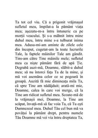 Ta tot cel viu. Că a prigonit vrăjmaşul
sufletul meu, împilat-a la pământ viaţa
mea; aşezatu-m-a întru întuneric ca pe
morţii veacului. Şi s-a mâhnit întru mine
duhul meu, întru mine s-a tulburat inima
mea. Adusu-mi-am aminte de zilele cele
din început, cugetat-am la toate lucrurile
Tale, la faptele mâinilor Tale am gândit.
Tins-am către Tine mâinile mele; sufletul
meu ca nişte pământ fără de apă Ţie.
Degrabă auzi-mă, Doamne, slăbit-a duhul
meu; să nu întorci faţa Ta de la mine, şi
mă voi asemăna celor ce se pogoară în
groapă. Auzită fă mie dimineaţa mila Ta,
că spre Tine am nădăjduit; arată-mi mie,
Doamne, calea în care voi merge, că la
Tine am ridicat sufletul meu. Scoate-mă de
la vrăjmaşii mei, Doamne, la Tine am
scăpat, învaţă-mă să fac voia Ta, că Tu eşti
Dumnezeul meu. Duhul Tău cel bun mă va
povăţui la pământ drept, pentru numele
Tău Doamne mă vei via întru dreptatea Ta,
 
