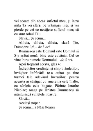 vei scoate din necaz sufletul meu, şi întru
mila Ta vei sfârşi pe vrăjmaşii mei, şi vei
pierde pe cei ce necăjesc sufletul meu; că
eu sunt robul Tău.
   Slavă... Şi acum...
   Aliluia, aliluia, aliluia, slavă Ţie,
Dumnezeule! – de 3 ori
   Dumnezeu este Domnul este Domnul şi
S-a arătat nouă, bine este cuvântat Cel ce
vine întru numele Domnului – de 3 ori.
   Apoi troparul acesta, glas 4:
   Îndreptător credinţei şi chip blândeţilor,
învăţător înfrânării te-a arătat pe tine
turmei tale adevărul lucrurilor; pentru
aceasta ai câştigat cu smerenia cele înalte,
cu sărăcia cele bogate, Părinte Ierarhe
Nicolae; roagă pe Hristos Dumnezeu să
mântuiască sufletele noastre.
   Slavă...
   Acelaşi tropar.
   Şi acum... a Născătoarei
 
