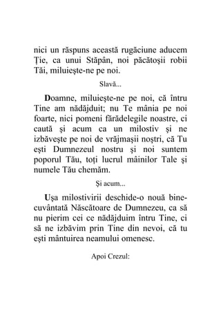 nici un răspuns această rugăciune aducem
Ţie, ca unui Stăpân, noi păcătoşii robii
Tăi, miluieşte-ne pe noi.
                  Slavă...
   Doamne, miluieşte-ne pe noi, că întru
Tine am nădăjduit; nu Te mânia pe noi
foarte, nici pomeni fărădelegile noastre, ci
caută şi acum ca un milostiv şi ne
izbăveşte pe noi de vrăjmaşii noştri, că Tu
eşti Dumnezeul nostru şi noi suntem
poporul Tău, toţi lucrul mâinilor Tale şi
numele Tău chemăm.
                 Şi acum...
   Uşa milostivirii deschide-o nouă bine-
cuvântată Născătoare de Dumnezeu, ca să
nu pierim cei ce nădăjduim întru Tine, ci
să ne izbăvim prin Tine din nevoi, că tu
eşti mântuirea neamului omenesc.
                Apoi Crezul:
 