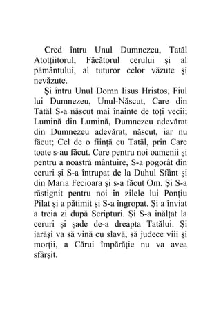 Cred întru Unul Dumnezeu, Tatăl
Atotţiitorul, Făcătorul cerului şi al
pământului, al tuturor celor văzute şi
nevăzute.
   Şi întru Unul Domn Iisus Hristos, Fiul
lui Dumnezeu, Unul-Născut, Care din
Tatăl S-a născut mai înainte de toţi vecii;
Lumină din Lumină, Dumnezeu adevărat
din Dumnezeu adevărat, născut, iar nu
făcut; Cel de o fiinţă cu Tatăl, prin Care
toate s-au făcut. Care pentru noi oamenii şi
pentru a noastră mântuire, S-a pogorât din
ceruri şi S-a întrupat de la Duhul Sfânt şi
din Maria Fecioara şi s-a făcut Om. Şi S-a
răstignit pentru noi în zilele lui Ponţiu
Pilat şi a pătimit şi S-a îngropat. Şi a înviat
a treia zi după Scripturi. Şi S-a înălţat la
ceruri şi şade de-a dreapta Tatălui. Şi
iarăşi va să vină cu slavă, să judece viii şi
morţii, a Cărui împărăţie nu va avea
sfârşit.
 