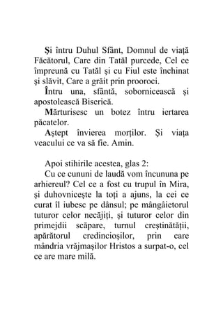 Şi întru Duhul Sfânt, Domnul de viaţă
Făcătorul, Care din Tatăl purcede, Cel ce
împreună cu Tatăl şi cu Fiul este închinat
şi slăvit, Care a grăit prin prooroci.
    Întru una, sfântă, sobornicească şi
apostolească Biserică.
    Mărturisesc un botez întru iertarea
păcatelor.
    Aştept învierea morţilor. Şi viaţa
veacului ce va să fie. Amin.

   Apoi stihirile acestea, glas 2:
   Cu ce cununi de laudă vom încununa pe
arhiereul? Cel ce a fost cu trupul în Mira,
şi duhovniceşte la toţi a ajuns, la cei ce
curat îl iubesc pe dânsul; pe mângâietorul
tuturor celor necăjiţi, şi tuturor celor din
primejdii scăpare, turnul creştinătăţii,
apărătorul credincioşilor, prin care
mândria vrăjmaşilor Hristos a surpat-o, cel
ce are mare milă.
 