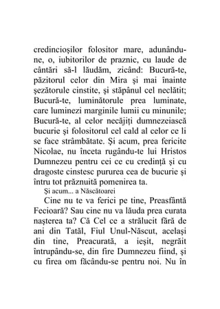 credincioşilor folositor mare, adunându-
ne, o, iubitorilor de praznic, cu laude de
cântări să-l lăudăm, zicând: Bucură-te,
păzitorul celor din Mira şi mai înainte
şezătorule cinstite, şi stăpânul cel neclătit;
Bucură-te, luminătorule prea luminate,
care luminezi marginile lumii cu minunile;
Bucură-te, al celor necăjiţi dumnezeiască
bucurie şi folositorul cel cald al celor ce li
se face strâmbătate. Şi acum, prea fericite
Nicolae, nu înceta rugându-te lui Hristos
Dumnezeu pentru cei ce cu credinţă şi cu
dragoste cinstesc pururea cea de bucurie şi
întru tot prăznuită pomenirea ta.
   Şi acum... a Născătoarei
   Cine nu te va ferici pe tine, Preasfântă
Fecioară? Sau cine nu va lăuda prea curata
naşterea ta? Că Cel ce a strălucit fără de
ani din Tatăl, Fiul Unul-Născut, acelaşi
din tine, Preacurată, a ieşit, negrăit
întrupându-se, din fire Dumnezeu fiind, şi
cu firea om făcându-se pentru noi. Nu în
 