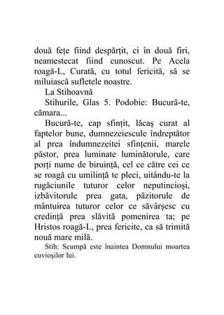 două feţe fiind despărţit, ci în două firi,
neamestecat fiind cunoscut. Pe Acela
roagă-L, Curată, cu totul fericită, să se
miluiască sufletele noastre.
   La Stihoavnă
   Stihurile, Glas 5. Podobie: Bucură-te,
cămara...
   Bucură-te, cap sfinţit, lăcaş curat al
faptelor bune, dumnezeiescule îndreptător
al prea îndumnezeitei sfinţenii, marele
păstor, prea luminate luminătorule, care
porţi nume de biruinţă, cel ce către cei ce
se roagă cu umilinţă te pleci, uitându-te la
rugăciunile tuturor celor neputincioşi,
izbăvitorule prea gata, păzitorule de
mântuirea tuturor celor ce săvârşesc cu
credinţă prea slăvită pomenirea ta; pe
Hristos roagă-L, prea fericite, ca să trimită
nouă mare milă.
   Stih: Scumpă este înaintea Domnului moartea
cuvioşilor lui.
 