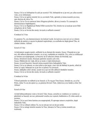 Iisuse, Cel ce ai întîmpinat în cale pe ucenicii Tăi, întîmpină-ne şi pe noi, pe calea acestei
vieţi, şi ne mîntuieşte;
Iisuse, Cel ce ai aprins inimile lor cu cuvintele Tale, aprinde şi inima noastră cea rece,
spre dorirea de slava Ta;
Iisuse, Cel ce Te-ai cunoscut întru frîngerea pîinilor, dă-ne şi nouă a Te cunoaşte în
dumnezeiasca împărtăşanie;
Iisuse, Cel ce ai făgăduit pe Duhul Sfînt ucenicilor Tăi, trimite-ne şi nouă pe acest Duh
mîngîietor de la Tatăl;
Iisuse, Cel ce ai înviat din morţi, înviază şi sufletele noastre!

Condacul al 3-lea

Cu puterea Ta, cea dumnezeiască, înviind pe Lazăr, înviază-ne şi pe noi cei ce sîntem
doborîţi de patimi şi zacem în păcatul nepocăinţei, ca sculîndu-ne după glasul Tău, să
cîntăm cîntare: Aliluia!

Icosul al 3-lea

Avînd putere asupra morţii, sufletele le-ai chemat din moarte, Iisuse. Cheamă-ne şi pe
noi, din adîncul păcatelor noastre, ca şi noi, curăţindu-ne simţirile, Ţie, celui ce străluceşti
cu lumina cea neapropiată, cu bucurie să-Ţi aducem cîntare de biruinţă, aşa:
Iisuse, biruitorul morţii, biruieşte patimile noastre cele rele;
Iisuse, Dătătorule de viaţă, dă-ne şi nouă o viaţă mîntuitoare;
Iisuse, izvorul bucuriei, bucură inima noastră întru îndreptările Tale;
Iisuse, Cel ce ai săturat, cu cinci pîini şi doi peşti, cinci mii de bărbaţi în pustie, afară de
femei şi copii, hrăneşte-ne şi pe noi cu pîinea Ta cerească;
Iisuse, nădejdea celor căzuţi, scoate-ne şi pe noi din adîncul răutăţilor noastre;
Iisuse, Cel ce ai înviat din morţi, înviază şi sufletele noastre!

Condacul al 4-lea

Viforul patimilor ne tulbură şi ne îneacă; ci Te rog pe Tine Iisuse, întinde-ne, ca şi lui
Petru, mîna Ta cea de ajutor şi, cu puterea Învierii Tale, ridică-ne şi ne înalţă a cînta Ţie:
Aliluia!

Icosul al 4-lea

Avînd îmbucurătoarea veste a învierii Tale, Iisuse, cerurile cu vrednicie se veselesc şi
pămîntul se bucură; iar noi, prăznuind veselia cea veşnică, îndrăznim a-Ţi cînta unele ca
acestea:
Iisuse, Cel ce şezi întru lumina cea neapropiată, fii aproape tuturor creştinilor, după
îndurările Tale;
Iisuse, Cel ce iubeşti zidirea Ta, nu ne uita pe noi cei de pe urmă;
Iisuse, Cel ce atragi inimile noastre la Tine, întoarce la Tine şi inima noastră cea
ticăloasă;
 