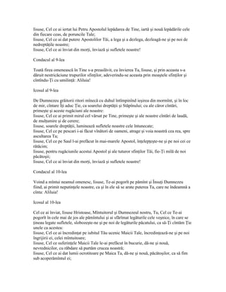 Iisuse, Cel ce ai iertat lui Petru Apostolul lepădarea de Tine, iartă şi nouă lepădările cele
din fiecare ceas, de poruncile Tale;
Iisuse, Cel ce ai dat putere Apostolilor Tăi, a lega şi a dezlega, dezleagă-ne şi pe noi de
nedreptăţile noastre;
Iisuse, Cel ce ai înviat din morţi, înviază şi sufletele noastre!

Condacul al 9-lea

Toată firea omenească în Tine s-a preaslăvit, cu învierea Ta, Iisuse, şi prin aceasta s-a
dăruit nestricăciune trupurilor sfinţilor, adeverindu-se aceasta prin moaştele sfinţilor şi
cîntîndu-Ţi cu umilinţă: Aliluia!

Icosul al 9-lea

De Dumnezeu grăitorii ritori mînecă cu duhul întîmpinînd ieşirea din mormînt, şi în loc
de mir, cîntare Îţi aduc Ţie, ca soarelui dreptăţii şi Stăpînului; cu ale căror cîntări,
primeşte şi aceste rugăciuni ale noastre:
Iisuse, Cel ce ai primit mirul cel vărsat pe Tine, primeşte şi ale noastre cîntări de laudă,
de mulţumire şi de cerere;
Iisuse, soarele dreptăţii, luminează sufletele noastre cele întunecate;
Iisuse, Cel ce pe pescari i-ai făcut vînători de oameni, atrage şi voia noastră cea rea, spre
ascultarea Ta;
Iisuse, Cel ce pe Saul l-ai prefăcut în mai-marele Apostol, înţelepţeşte-ne şi pe noi cei ce
rătăcim;
Iisuse, pentru rugăciunile acestui Apostol şi ale tuturor sfinţilor Tăi, fie-Ţi milă de noi
păcătoşii;
Iisuse, Cel ce ai înviat din morţi, înviază şi sufletele noastre!

Condacul al 10-lea

Voind a mîntui neamul omenesc, Iisuse, Te-ai pogorît pe pămînt şi Însuţi Dumnezeu
fiind, ai primit neputinţele noastre, ca şi în ele să se arate puterea Ta, care ne îndeamnă a
cînta: Aliluia!

Icosul al 10-lea

Cel ce ai înviat, Iisuse Hristoase, Mîntuitorul şi Dumnezeul nostru, Tu, Cel ce Te-ai
pogorît în cele mai de jos ale pămîntului şi ai sfărîmat legăturile cele veşnice, în care se
ţineau legate sufletele, slobozeşte-ne şi pe noi de legăturile păcatului, ca să-Ţi cîntăm Ţie
unele ca acestea:
Iisuse, Cel ce ai încredinţat pe iubitul Tău ucenic Maicii Tale, încredinţează-ne şi pe noi
îngrijirii ei, celei mîntuitoare;
Iisuse, Cel ce suferinţele Maicii Tale le-ai prefăcut în bucurie, dă-ne şi nouă,
nevrednicilor, cu răbdare să purtăm crucea noastră;
Iisuse, Cel ce ai dat lumii ocrotitoare pe Maica Ta, dă-ne şi nouă, păcătoşilor, ca să fim
sub acoperămîntul ei;
 