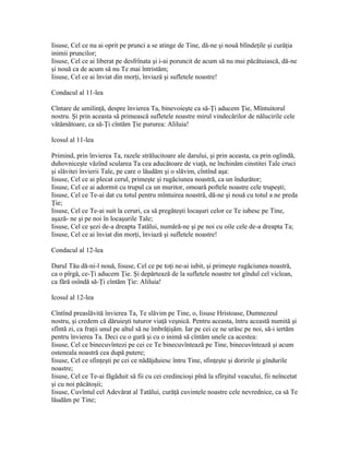Iisuse, Cel ce nu ai oprit pe prunci a se atinge de Tine, dă-ne şi nouă blîndeţile şi curăţia
inimii pruncilor;
Iisuse, Cel ce ai liberat pe desfrînata şi i-ai poruncit de acum să nu mai păcătuiască, dă-ne
şi nouă ca de acum să nu Te mai întristăm;
Iisuse, Cel ce ai înviat din morţi, înviază şi sufletele noastre!

Condacul al 11-lea

Cîntare de umilinţă, despre învierea Ta, binevoieşte ca să-Ţi aducem Ţie, Mîntuitorul
nostru. Şi prin aceasta să primească sufletele noastre mirul vindecărilor de nălucirile cele
vătămătoare, ca să-Ţi cîntăm Ţie pururea: Aliluia!

Icosul al 11-lea

Primind, prin învierea Ta, razele strălucitoare ale darului, şi prin aceasta, ca prin oglindă,
duhovniceşte văzînd scularea Ta cea aducătoare de viaţă, ne închinăm cinstitei Tale cruci
şi slăvitei învierii Tale, pe care o lăudăm şi o slăvim, cîntînd aşa:
Iisuse, Cel ce ai plecat cerul, primeşte şi rugăciunea noastră, ca un îndurător;
Iisuse, Cel ce ai adormit cu trupul ca un muritor, omoară poftele noastre cele trupeşti;
Iisuse, Cel ce Te-ai dat cu totul pentru mîntuirea noastră, dă-ne şi nouă cu totul a ne preda
Ţie;
Iisuse, Cel ce Te-ai suit la ceruri, ca să pregăteşti locaşuri celor ce Te iubesc pe Tine,
aşază- ne şi pe noi în locaşurile Tale;
Iisuse, Cel ce şezi de-a dreapta Tatălui, numără-ne şi pe noi cu oile cele de-a dreapta Ta;
Iisuse, Cel ce ai înviat din morţi, înviază şi sufletele noastre!

Condacul al 12-lea

Darul Tău dă-ni-l nouă, Iisuse, Cel ce pe toţi ne-ai iubit, şi primeşte rugăciunea noastră,
ca o pîrgă, ce-Ţi aducem Ţie. Şi depărtează de la sufletele noastre tot gîndul cel viclean,
ca fără osîndă să-Ţi cîntăm Ţie: Aliluia!

Icosul al 12-lea

Cîntînd preaslăvită învierea Ta, Te slăvim pe Tine, o, Iisuse Hristoase, Dumnezeul
nostru, şi credem că dăruieşti tuturor viaţă veşnică. Pentru aceasta, întru această numită şi
sfîntă zi, ca fraţii unul pe altul să ne îmbrăţişăm. Iar pe cei ce ne urăsc pe noi, să-i iertăm
pentru învierea Ta. Deci cu o gură şi cu o inimă să cîntăm unele ca acestea:
Iisuse, Cel ce binecuvîntezi pe cei ce Te binecuvîntează pe Tine, binecuvîntează şi acum
osteneala noastră cea după putere;
Iisuse, Cel ce sfinţeşti pe cei ce nădăjduiesc întru Tine, sfinţeşte şi doririle şi gîndurile
noastre;
Iisuse, Cel ce Te-ai făgăduit să fii cu cei credincioşi pînă la sfîrşitul veacului, fii neîncetat
şi cu noi păcătoşii;
Iisuse, Cuvîntul cel Adevărat al Tatălui, curăţă cuvintele noastre cele nevrednice, ca să Te
lăudăm pe Tine;
 