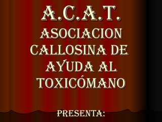 A.C.A.T. Asociacion Callosina de  Ayuda al Toxicómano Presenta: 