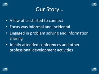 Our Story…
• A few of us started to connect
• Focus was informal and incidental
• Engaged in problem solving and information
  sharing
• Jointly attended conferences and other
  professional development activities
 