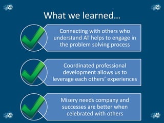 What we learned…
    Connecting with others who
  understand AT helps to engage in
    the problem solving process


     Coordinated professional
     development allows us to
 leverage each others’ experiences


    Misery needs company and
    successes are better when
      celebrated with others
 