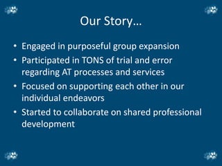 Our Story…
• Engaged in purposeful group expansion
• Participated in TONS of trial and error
  regarding AT processes and services
• Focused on supporting each other in our
  individual endeavors
• Started to collaborate on shared professional
  development
 