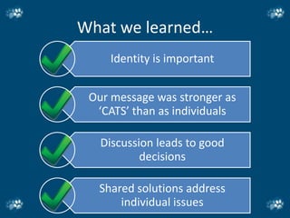 What we learned…
     Identity is important


 Our message was stronger as
  ‘CATS’ than as individuals

   Discussion leads to good
           decisions

  Shared solutions address
      individual issues
 